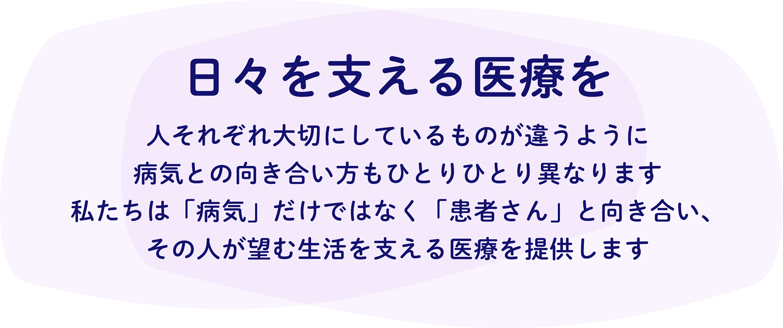日々を支える医療を 人それぞれ大切にしているものが違うように 病気との向き合い方もひとりひとり異なります 私たちは「病気」だけではなく「患者さん」と向き合い、その人が望む生活を支える医療を提供します
